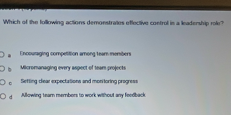 Which of the following actions demonstrates effective control in a leadership role?
a Encouraging competition among team members
b Micromanaging every aspect of team projects
C Setting clear expectations and monitoring progress
d Allowing team members to work without any feedback