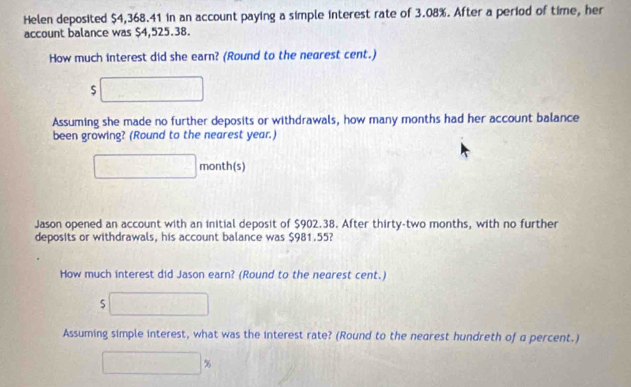 Helen deposited $4,368.41 in an account paying a simple interest rate of 3.08%. After a period of time, her 
account balance was $4,525.38. 
How much interest did she earn? (Round to the nearest cent.)
$
Assuming she made no further deposits or withdrawals, how many months had her account balance 
been growing? (Round to the nearest year.)
month (s) 
Jason opened an account with an initial deposit of $902.38. After thirty-two months, with no further 
deposits or withdrawals, his account balance was $981.55? 
How much interest did Jason earn? (Round to the nearest cent.)
$
Assuming simple interest, what was the interest rate? (Round to the nearest hundreth of a percent.)
%