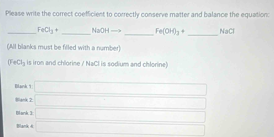 Please write the correct coefficient to correctly conserve matter and balance the equation: 
_ FeCl_3+ _ NaOH _  Fe(OH)_3+ _ NaCl
(All blanks must be filled with a number)
(FeCl_3 is iron and chlorine / NaCl is sodium and chlorine) 
Blank 1: □ 
Blank 2: □ 
Blank 3: □ 
Blank 4: □