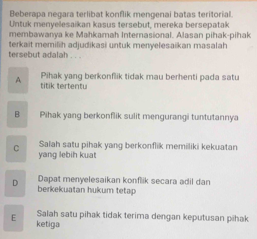 Beberapa negara terlibat konflik mengenai batas teritorial.
Untuk menyelesaikan kasus tersebut, mereka bersepatak
membawanya ke Mahkamah Internasional. Alasan pihak-pihak
terkait memilih adjudikasi untuk menyelesaikan masalah
tersebut adalah . . .
Pihak yang berkonflik tidak mau berhenti pada satu
A titik tertentu
B Pihak yang berkonflik sulit mengurangi tuntutannya
C Salah satu pihak yang berkonflik memiliki kekuatan
yang lebih kuat
Dapat menyelesaikan konflik secara adil dan
D berkekuatan hukum tetap
E Salah satu pihak tidak terima dengan keputusan pihak
ketiga