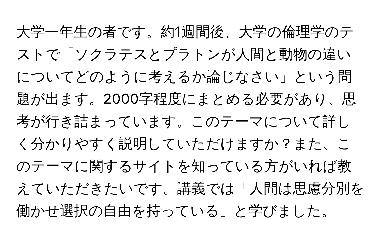 大学一年生の者です。約1週間後、大学の倫理学のテストで「ソクラテスとプラトンが人間と動物の違いについてどのように考えるか論じなさい」という問題が出ます。2000字程度にまとめる必要があり、思考が行き詰まっています。このテーマについて詳しく分かりやすく説明していただけますか？また、このテーマに関するサイトを知っている方がいれば教えていただきたいです。講義では「人間は思慮分別を働かせ選択の自由を持っている」と学びました。