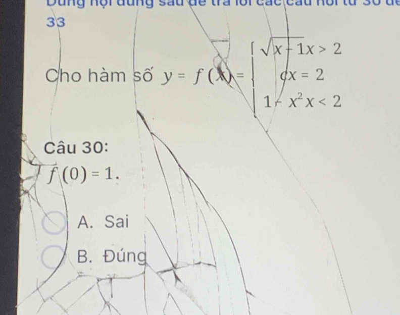 Dung nội đung sau đe tra lội cac cau1
33
Cho hàm số y=f(x)=beginarrayl sqrt(x+1)x>2 ax=2 1-x^2x<2endarray.
Câu 30:
f(0)=1.
A. Sai
B. Đúng