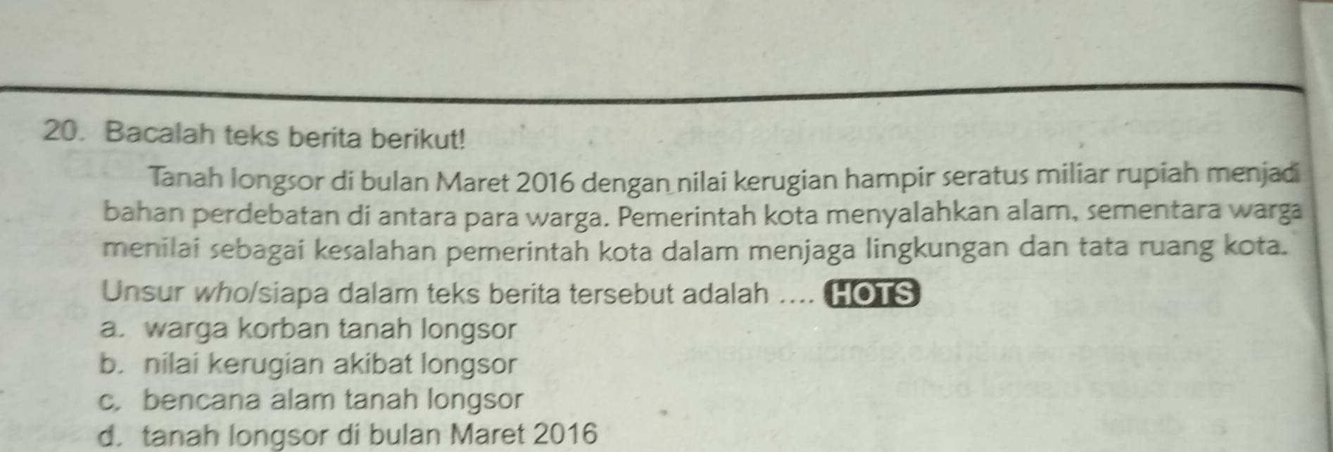 Bacalah teks berita berikut!
Tanah longsor di bulan Maret 2016 dengan nilai kerugian hampir seratus miliar rupiah menjadi
bahan perdebatan di antara para warga. Pemerintah kota menyalahkan alam, sementara warga
menilai sebagai kesalahan pemerintah kota dalam menjaga lingkungan dan tata ruang kota.
Unsur who/siapa dalam teks berita tersebut adalah .... HOTS
a. warga korban tanah longsor
b. nilai kerugian akibat longsor
c. bencana alam tanah longsor
d. tanah longsor di bulan Maret 2016