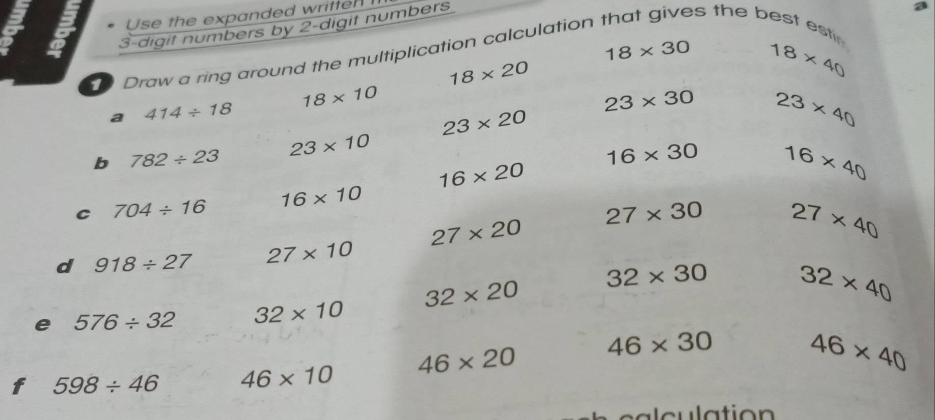 a 
Use the expanded written
3 -digit numbers by 2 -digit numbers 
es the best est
18* 30
18* 40
Draw a ring around the multiplication calculation
18* 20
18* 10
a 414/ 18
23* 30
23* 20
23* 40
23* 10
b 782/ 23
16* 30
16* 20
16* 40
16* 10
C 704/ 16
27* 30
27* 20
27* 40
d 918/ 27
27* 10
32* 30
32* 20
32* 40
e 576/ 32
32* 10
46* 20
46* 30
46* 40
f 598/ 46
46* 10
lation