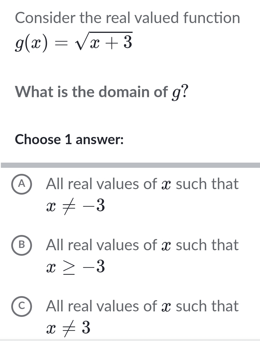 Consider the real valued function
g(x)=sqrt(x+3)
What is the domain of g?
Choose 1 answer:
A All real values of x such that
x!= -3
B All real values of x such that
x≥ -3
All real values of x such that
x!= 3