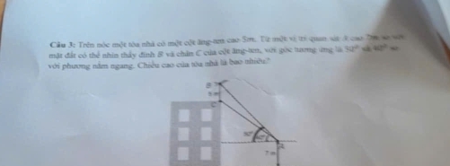 Cầu 3: Trên nóc một tòa nhà có một cột ăng-t cao Sm. Từ một vị trì quan sát k cao Ta se vớt
mặt đất có thể nhín thấy đinh B và chăn C của cột ăng-tn, với góc tưng ứng là 3a^2 40°w
với phương nằm ngang. Chiều cao của tóu nhà là bao nhiều?
B
C
a
7 m