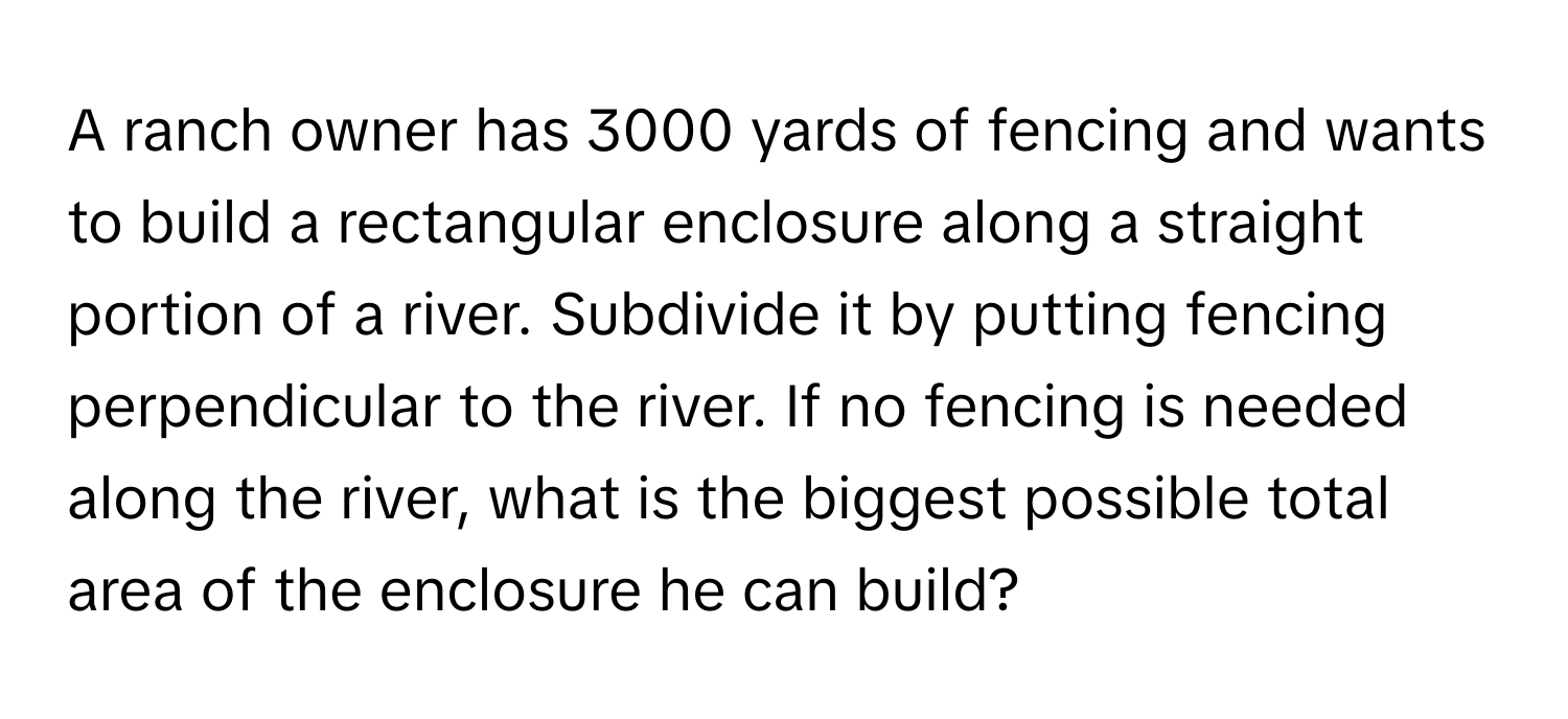 A ranch owner has 3000 yards of fencing and wants to build a rectangular enclosure along a straight portion of a river. Subdivide it by putting fencing perpendicular to the river. If no fencing is needed along the river, what is the biggest possible total area of the enclosure he can build?