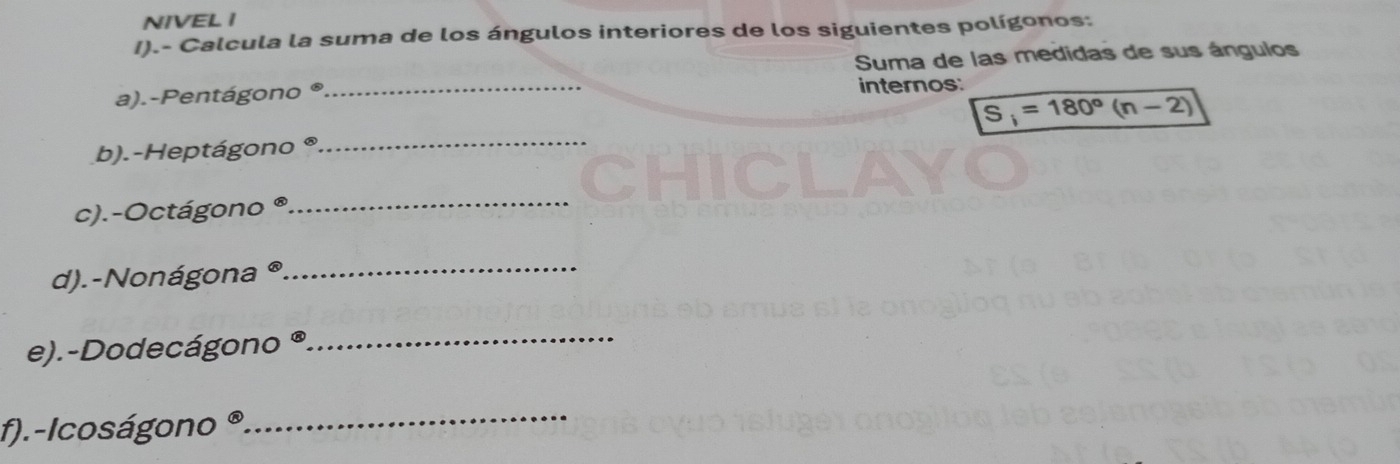 NIVEL I 
I).- Calcula la suma de los ángulos interiores de los siguientes polígonos: 
Suma de las medidas de sus ángulos 
a).-Pentágono ® _internos:
S_i=180°(n-2)
b).-Heptágono°
_ 
c).-Octágono 
_ 
d).-Nonágona_ 
e).-Dodecágono ® 
_ 
f).-Icoságono @ 
_