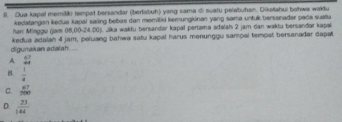 Dua kapal memiliki tempat bersandar (berlabuh) yang sama di suatu pelabuhan. Diketahui bahwa waktu
kedatangan kedua kapal saling bebas dan memiliki kemungkinan yang sama untuk bersanadar pada suatu
hari Minggu (jam 08,00-24.00). Jika waktu bersandar kapal pertama adalah 2 jam dan waktu bersandar kapal
kedua adalah 4 jam, peluang bahwa satu kapal harus menunggu sampai tempat bersanadar dapat
digunakan adalah....
A. beginarrayr 67 44endarray
B.  1/4 
beginarrayr 67 -82endarray
C. 400
D.  23/144 