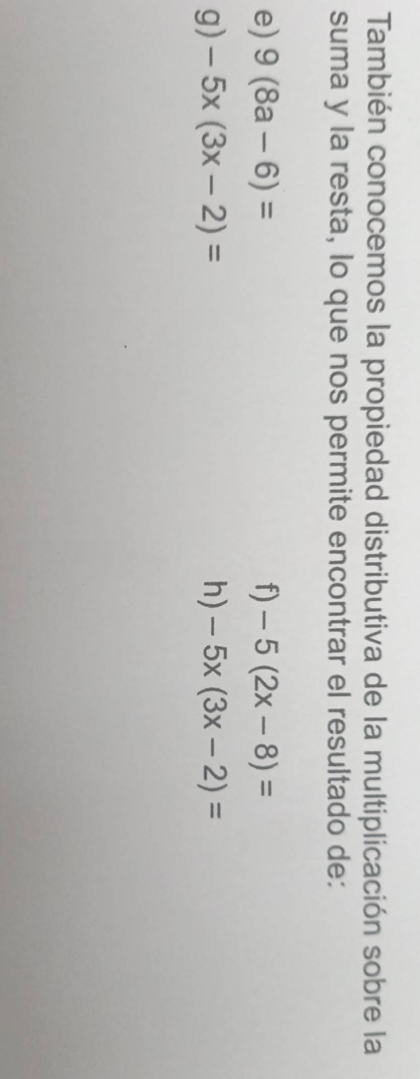 También conocemos la propiedad distributiva de la multiplicación sobre la 
suma y la resta, lo que nos permite encontrar el resultado de: 
e) 9(8a-6)= f) -5(2x-8)=
g) -5x(3x-2)= h) -5x(3x-2)=