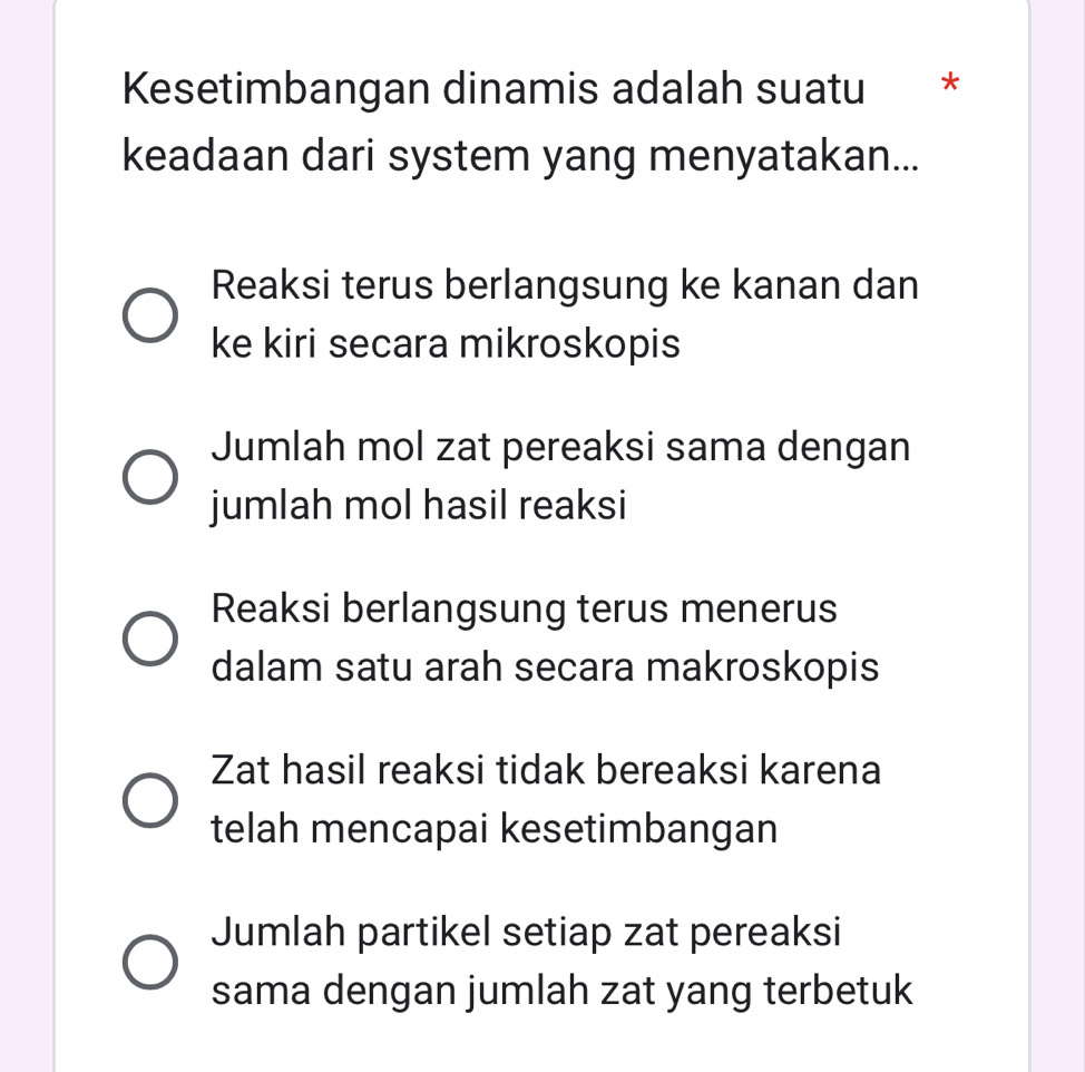 Kesetimbangan dinamis adalah suatu *
keadaan dari system yang menyatakan...
Reaksi terus berlangsung ke kanan dan
ke kiri secara mikroskopis
Jumlah mol zat pereaksi sama dengan
jumlah mol hasil reaksi
Reaksi berlangsung terus menerus
dalam satu arah secara makroskopis
Zat hasil reaksi tidak bereaksi karena
telah mencapai kesetimbangan
Jumlah partikel setiap zat pereaksi
sama dengan jumlah zat yang terbetuk