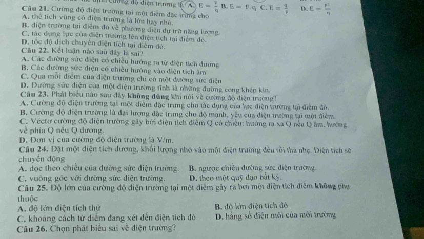 cường độ điện trường lý /A. E= F/q B.E=F.q C. E= q/F  D. E= p^2/q 
Câu 21. Cường độ điện trường tại một diểm đặc trừng cho
A. thể tích vùng có điện trường là lớn hay nhỏ.
B. điện trường tại điểm đó về phương diện dự trữ năng lượng
C. tác dụng lực của điện trường lên điện tích tại điểm đó.
D. tốc độ dịch chuyển điện tích tại điểm đó.
Câu 22. Kết luận nào sau đây là sai?
A. Các đường sức điện có chiều hướng ra từ điện tích dương
B. Các đường sức điện có chiều hướng vào điện tích âm
C. Qua mỗi điểm của điện trường chi có một đường sức điện
D. Đường sức điện của một điện trường tĩnh là những đường cong khép kin.
Câu 23. Phát biểu nào sau đây không đúng khi nói về cường độ điện trường?
A. Cường độ điện trường tại một điểm đặc trưng cho tác dụng của lực điện trường tại điểm đỏ.
B. Cường độ điện trường là đại lượng đặc trưng cho độ mạnh, yếu của điện trường tại một điêm.
C. Véctơ cường độ điện trường gây bởi điện tích điễm Q có chiều: hướng ra xa Q nêu Q âm. hướng
về phía Q nếu Q dương.
D. Đơn vị của cường độ điện trường là V/m.
Câu 24. Đặt một điện tích dương, khối lượng nhỏ vào một điện trường đều rồi thá nhẹ. Điện tích sẽ
chuyển động
A. dọc theo chiều của dường sức diện trường. B. ngược chiều đường sức điện trường.
C. vuông góc với đường sức điện trường. D. theo một quỹ đạo bắt kỳ.
Câu 25. Độ lớn của cường độ điện trường tại một điểm gây ra bởi một điện tích điểm không phụ
thuộc
A. độ lớn điện tích thử B. độ lớn điện tích đỏ
C. khoảng cách từ điểm đang xét đến điện tích đó D. hằng số điện môi của môi trường
Câu 26. Chọn phát biểu sai về điện trường?