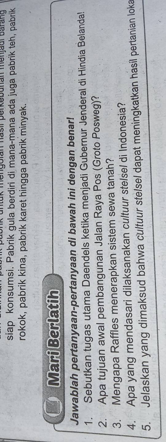 ik untük mengolan hasil perkebunan menjadl barang 
siap konsumsi. Pabrik gula berdiri di mana-mana ada juga pabrik teh, pabrik 
rokok, pabrik kina, pabrik karet hingga pabrik minyak. 
Mari Berlatih 
Jawablah pertanyaan-pertanyaan di bawah ini dengan benar! 
1. Sebutkan tugas utama Daendels ketika menjadi Gubernur Jenderal di Hindia Belanda! 
2. Apa tujuan awal pembangunan Jalan Raya Pos (Groto Posweg)? 
3. Mengapa Raffles menerapkan sistem sewa tanah? 
4. Apa yang mendasari dilaksanakan cultuur stelsel di Indonesia? 
5. Jelaskan yang dimaksud bahwa cultuur stelsel dapat meningkatkan hasil pertanian loka