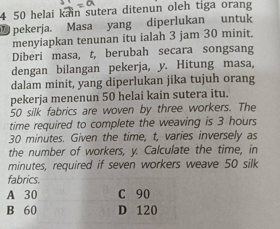 4 50 helai kain sutera ditenun oleh tiga orang 
D pekerja. Masa yang diperlukan untuk 
menyiapkan tenunan itu ialah 3 jam 30 minit. 
Diberi masa, t, berubah secara songsang 
dengan bilangan pekerja, y. Hitung masa, 
dalam minit, yang diperlukan jika tujuh orang 
pekerja menenun 50 helai kain sutera itu.
50 silk fabrics are woven by three workers. The 
time required to complete the weaving is 3 hours
30 minutes. Given the time, t, varies inversely as 
the number of workers, y. Calculate the time, in
minutes, required if seven workers weave 50 silk