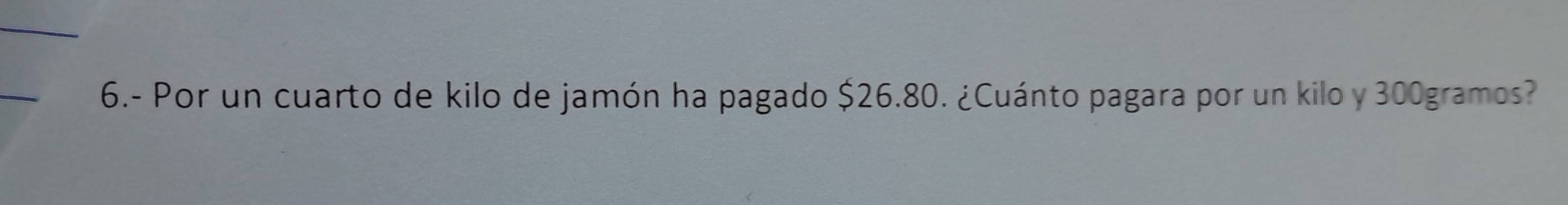 6.- Por un cuarto de kilo de jamón ha pagado $26.80. ¿Cuánto pagara por un kilo y 300gramos?