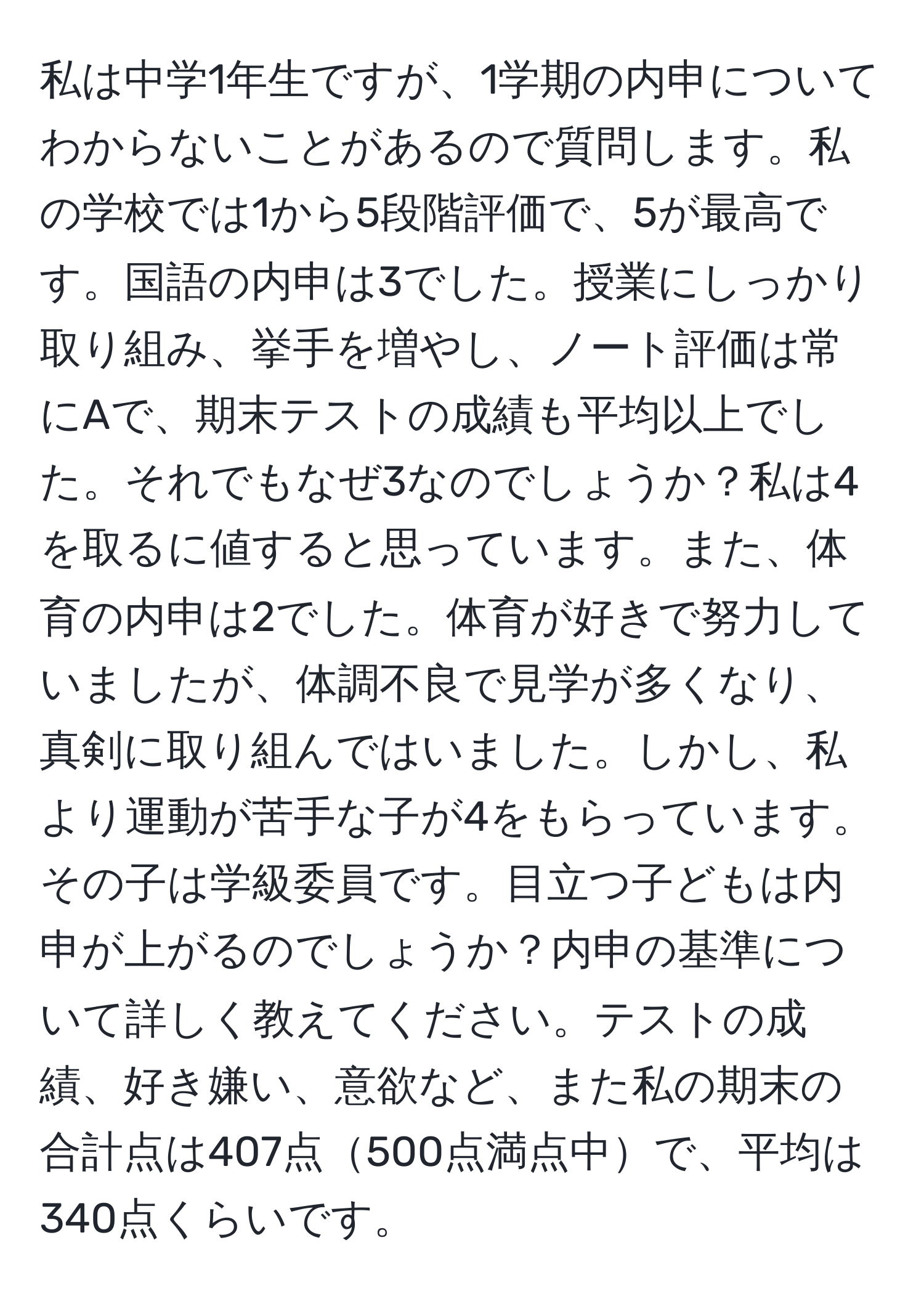 私は中学1年生ですが、1学期の内申についてわからないことがあるので質問します。私の学校では1から5段階評価で、5が最高です。国語の内申は3でした。授業にしっかり取り組み、挙手を増やし、ノート評価は常にAで、期末テストの成績も平均以上でした。それでもなぜ3なのでしょうか？私は4を取るに値すると思っています。また、体育の内申は2でした。体育が好きで努力していましたが、体調不良で見学が多くなり、真剣に取り組んではいました。しかし、私より運動が苦手な子が4をもらっています。その子は学級委員です。目立つ子どもは内申が上がるのでしょうか？内申の基準について詳しく教えてください。テストの成績、好き嫌い、意欲など、また私の期末の合計点は407点500点満点中で、平均は340点くらいです。