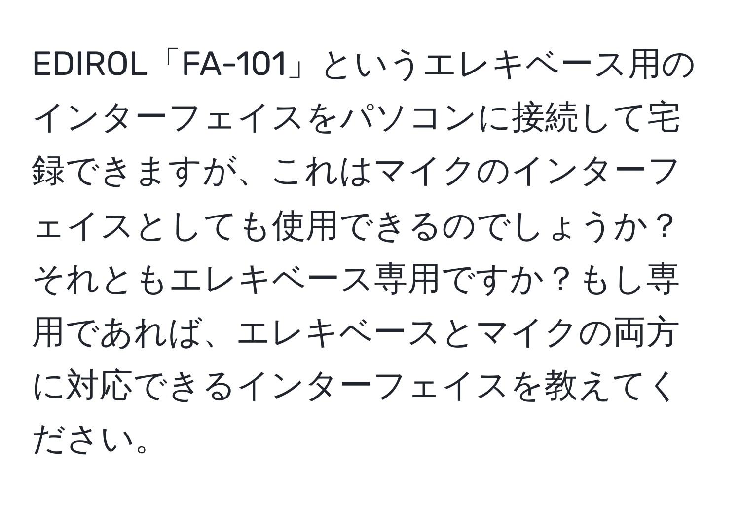 EDIROL「FA-101」というエレキベース用のインターフェイスをパソコンに接続して宅録できますが、これはマイクのインターフェイスとしても使用できるのでしょうか？それともエレキベース専用ですか？もし専用であれば、エレキベースとマイクの両方に対応できるインターフェイスを教えてください。