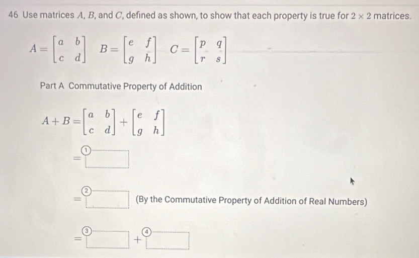 Use matrices A, B, and C, defined as shown, to show that each property is true for 2* 2 matrices.
A=beginbmatrix a&b c&dendbmatrix B=beginbmatrix e&f g&hendbmatrix C=beginbmatrix p&q r&sendbmatrix
Part A Commutative Property of Addition
A+B=beginbmatrix a&b c&dendbmatrix +beginbmatrix e&f g&hendbmatrix
=□
=□ (By the Commutative Property of Addition of Real Numbers)
=□ +□