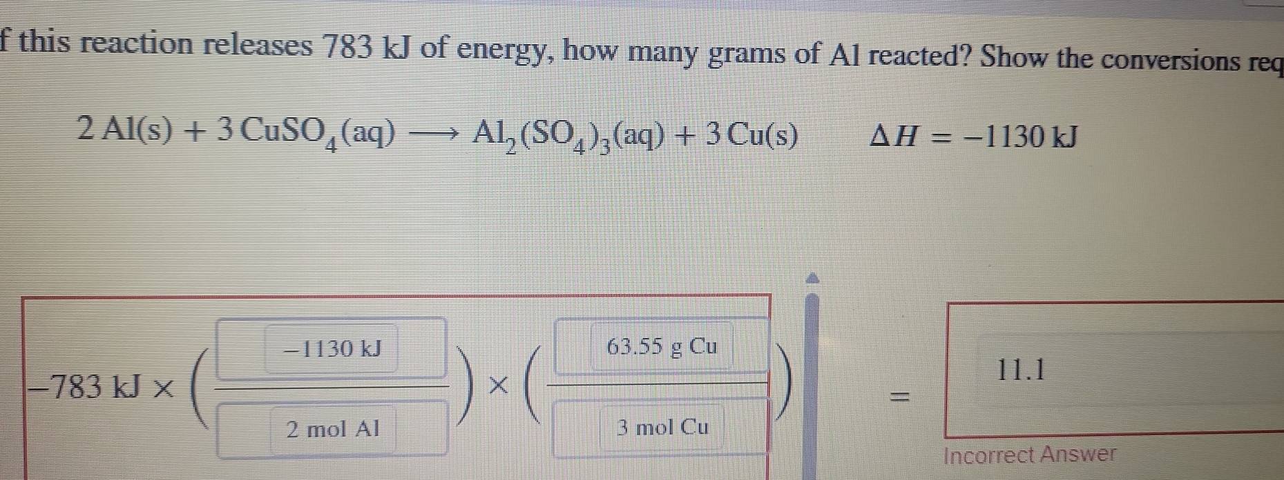 this reaction releases 783 kJ of energy, how many grams of A1 reacted? Show the conversions req
2Al(s)+3CuSO_4(aq)to Al_2(SO_4)_3(aq)+3Cu(s) △ H=-1130kJ
783kJ* ( 1130kJ/2molN )* ( □ 638cm/3molCun= 11.11.1
_ 