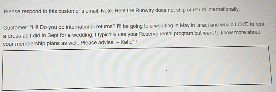 Please respond to this customer's email. Note: Rent the Runway does not ship or return internationally. 
Customer: “Hi! Do you do international returns? I'll be going to a wedding in May in Israel and would LOVE to rent 
a dress as I did in Sept for a wedding. I typically use your Reserve rental program but want to know more about 
your membership plans as well. Please advise. - Katie" *