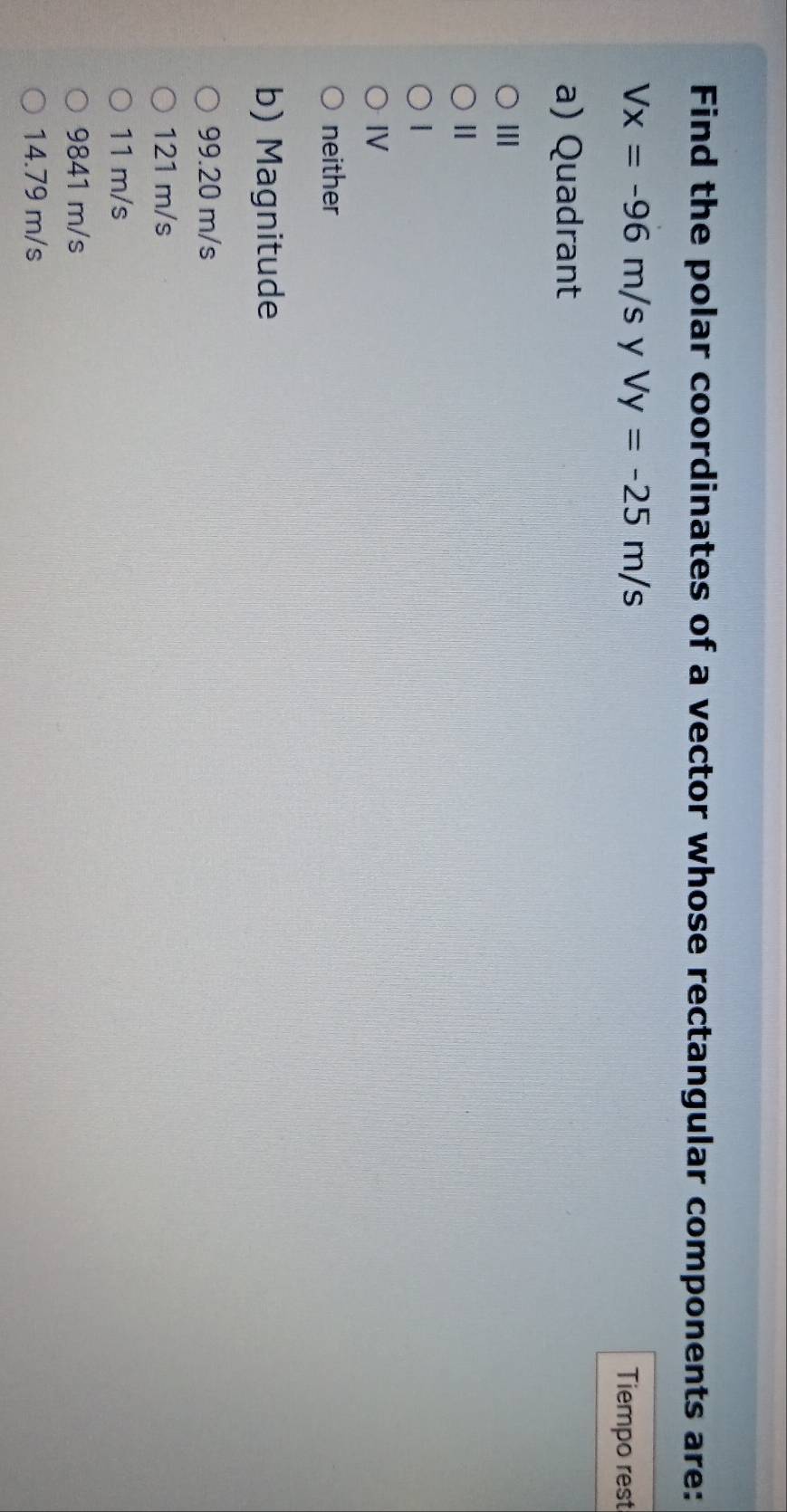 Find the polar coordinates of a vector whose rectangular components are:
Vx=-96m/s y Vy=-25m/s Tiempo rest
a) Quadrant
III
Ⅱ
|
IV
neither
b) Magnitude
99.20 m/s
121 m/s
11 m/s
9841 m/s
14.79 m/s