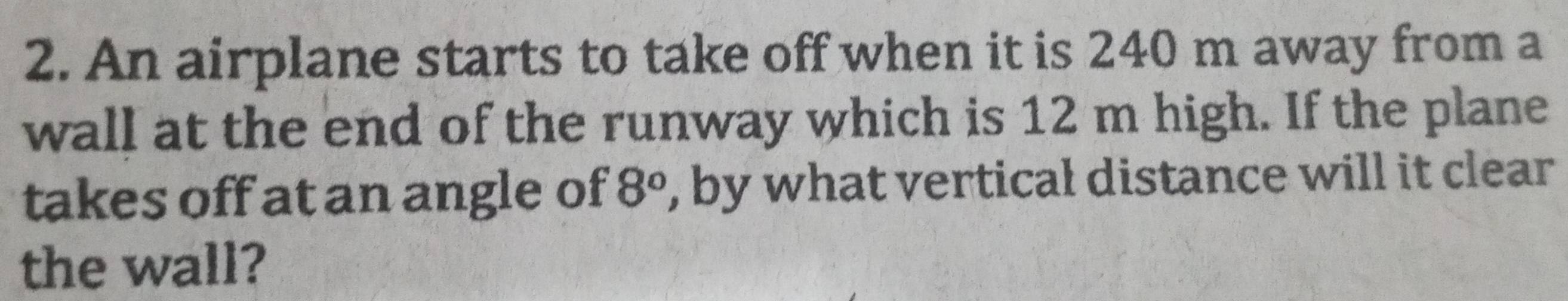 An airplane starts to take off when it is 240 m away from a 
wall at the end of the runway which is 12 m high. If the plane 
takes off at an angle of 8° , by what vertical distance will it clear 
the wall?