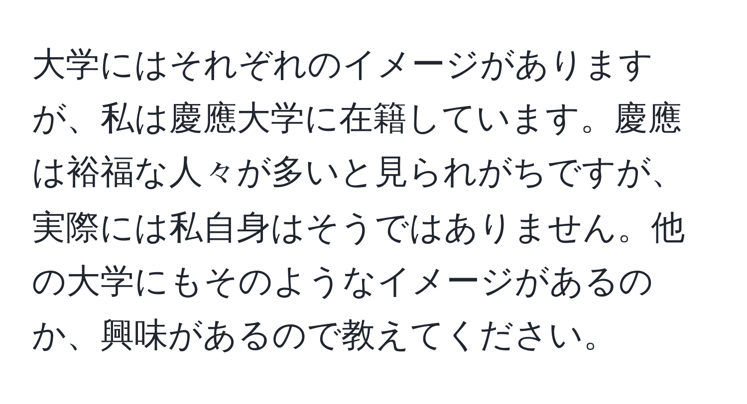 大学にはそれぞれのイメージがありますが、私は慶應大学に在籍しています。慶應は裕福な人々が多いと見られがちですが、実際には私自身はそうではありません。他の大学にもそのようなイメージがあるのか、興味があるので教えてください。