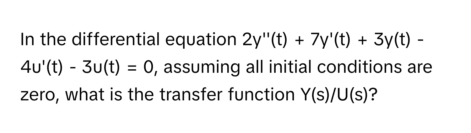 In the differential equation 2y''(t) + 7y'(t) + 3y(t) - 4u'(t) - 3u(t) = 0, assuming all initial conditions are zero, what is the transfer function Y(s)/U(s)?