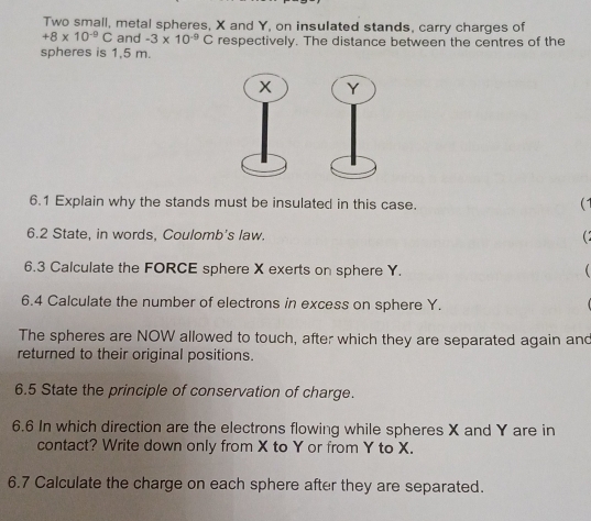 Two small, metal spheres, X and Y, on insulated stands, carry charges of
+8* 10^(-9)C and -3* 10^(-9)C respectively. The distance between the centres of the 
spheres is 1,5 m. 
6.1 Explain why the stands must be insulated in this case. (1 
6.2 State, in words, Coulomb's law. 
( 
6.3 Calculate the FORCE sphere X exerts on sphere Y.  
6.4 Calculate the number of electrons in excess on sphere Y. 
The spheres are NOW allowed to touch, after which they are separated again and 
returned to their original positions. 
6.5 State the principle of conservation of charge. 
6.6 In which direction are the electrons flowing while spheres X and Y are in 
contact? Write down only from X to Y or from Y to X. 
6.7 Calculate the charge on each sphere after they are separated.