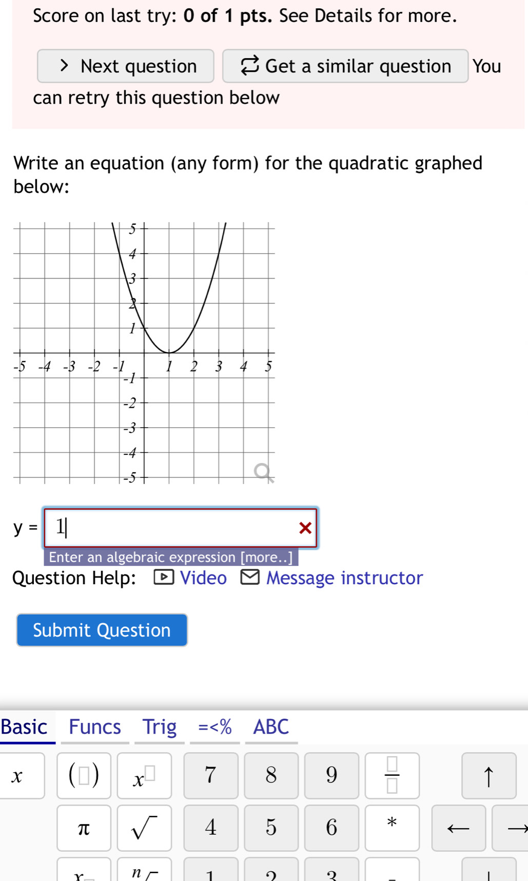 Score on last try: 0 of 1 pts. See Details for more. 
Next question Get a similar question You 
can retry this question below 
Write an equation (any form) for the quadratic graphed 
below: 
-
y=1|
× 
Enter an algebraic expression [more..] 
Question Help: 「 Video ] Message instructor 
Submit Question 
Basic Funcs Trig = x^(□) 7 8 9  □ /□   
↑ 
π sqrt() 4 5 6 * ← 
v n 
1 
2