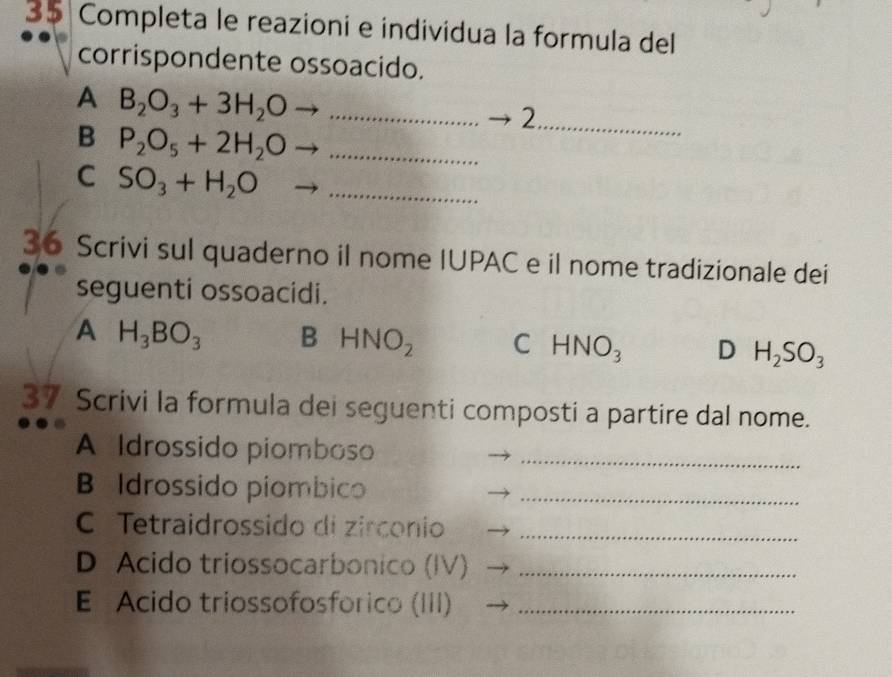 Completa le reazioni e individua la formula del
corrispondente ossoacido.
A B_2O_3+3H_2Oto _
_2
B P_2O_5+2H_2Oto _
C SO_3+H_2O _
36 Scrivi sul quaderno il nome IUPAC e il nome tradizionale dei
seguenti ossoacidi.
A H_3BO_3 B HNO_2 C HNO_3 D H_2SO_3
37 Scrivi la formula dei seguenti composti a partire dal nome.
A Idrossido piomboso_
B Idrossido piombico_
C Tetraidrossido di zirconio_
D Acido triossocarbonico (IV)_
E Acido triossofosfórico (III)_