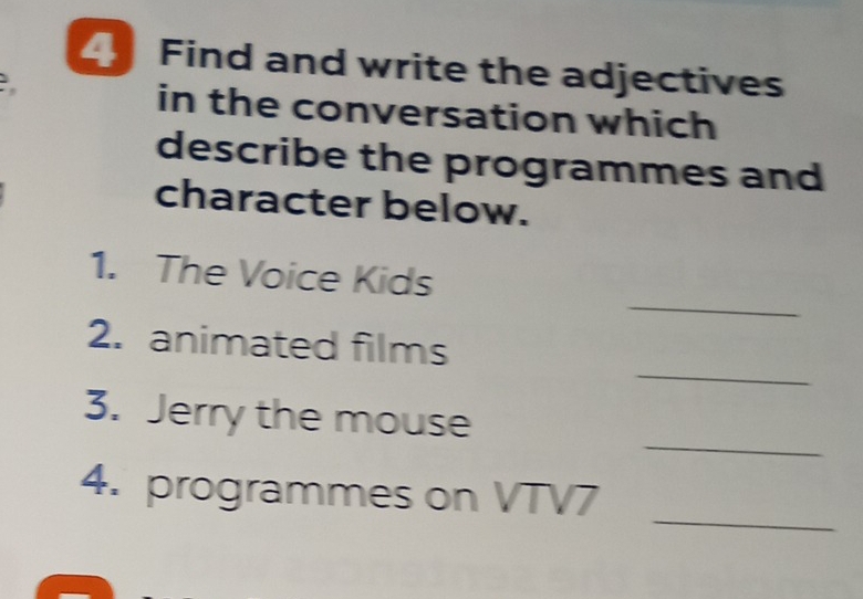 Find and write the adjectives 
in the conversation which 
describe the programmes and 
character below. 
_ 
1. The Voice Kids 
_ 
2. animated films 
_ 
3. Jerry the mouse 
_ 
4. programmes on VTV7