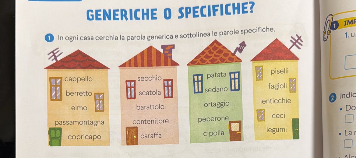 GENERICHE O SPECIFICHE? 
1 IMP 
① In ogni casa cerchia la parola generica e sottolinea le parole specifiche. 
1. u 
a 
cappello secchio piselli 
patata 
berretto scatola sedano fagioli 
2Indic 
elmo barattolo ortaggio lenticchie 
Do 
passamontagna contenitore peperone ceci 
legumi 
copricapo caraffa cipolla La r