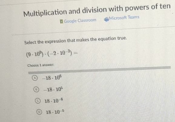 Multiplication and division with powers of ten
Google Classroom Microsoft Teams
Select the expression that makes the equation true.
(9· 10^9)· (-2· 10^(-3))=
Choose 1 answer:
-18· 10^6
-18· 10^5
18· 10^(-6)
18· 10^(-5)