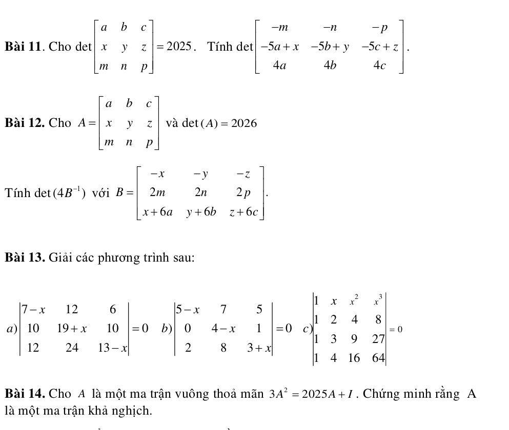 Cho det beginbmatrix a&b&c x&y&z m&n&pendbmatrix =2025. Tính det beginbmatrix -m&-n&-p -5a+x&-5b+y&-5c+z 4a&4b&4cendbmatrix .
Bài 12. Cho A=beginbmatrix a&b&c x&y&z m&n&pendbmatrix và det (A)=2026
Tính det (4B^(-1)) với B=beginbmatrix -x&-y&-z 2m&2n&2p x+6a&y+6b&z+6cendbmatrix .
Bài 13. Giải các phương trình sau:
Bài 14. Cho A là một ma trận vuông thoả mãn 3A^2=2025A+I. Chứng minh rằng A
là một ma trận khả nghịch.