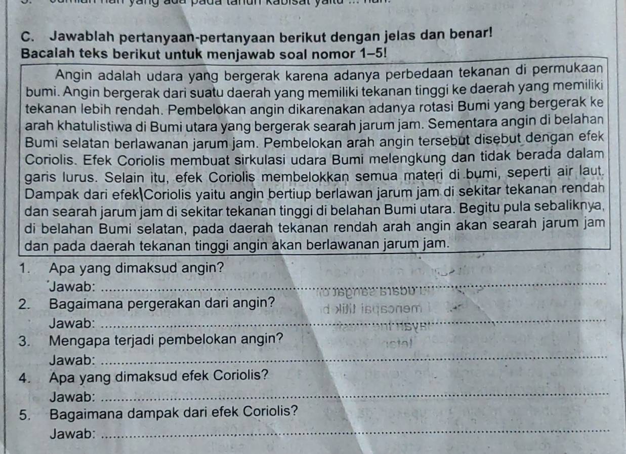 ada pada tanun Kabisat ya
C. Jawablah pertanyaan-pertanyaan berikut dengan jelas dan benar!
Bacalah teks berikut untuk menjawab soal nomor 1-5!
Angin adalah udara yang bergerak karena adanya perbedaan tekanan di permukaan
bumi. Angin bergerak dari suatu daerah yang memiliki tekanan tinggi ke daerah yang memiliki
tekanan lebih rendah. Pembelokan angin dikarenakan adanya rotasi Bumi yang bergerak ke
arah khatulistiwa di Bumi utara yang bergerak searah jarum jam. Sementara angin di belahan
Bumi selatan berlawanan jarum jam. Pembelokan arah angin tersebut disebut dengan efek
Coriolis. Efek Coriolis membuat sirkulasi udara Bumi melengkung dan tidak berada dalam
garis lurus. Selain itu, efek Coriolis membelokkan semua materi di bumi, seperti air laut.
Dampak dari efek Coriolis yaitu angin bertiup berlawan jarum jam di sekitar tekanan rendah
dan searah jarum jam di sekitar tekanan tinggi di belahan Bumi utara. Begitu pula sebaliknya,
di belahan Bumi selatan, pada daerah tekanan rendah arah angin akan searah jarum jam
dan pada daerah tekanan tinggi angin akan berlawanan jarum jam.
1. Apa yang dimaksud angin?
*Jawab:_
_
y
2. Bagaimana pergerakan dari angin?
Jawab:
_
3. Mengapa terjadi pembelokan angin?
Jawab:
_
4. Apa yang dimaksud efek Coriolis?
Jawab:
_
5. Bagaimana dampak dari efek Coriolis?
Jawab:
_