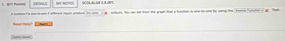 [B/1 Pointa) DETAILS MY NOTES SCOLALGB 2.8.001. 
A funtion I a one-to-one if diferent inputs produce the same outputs. You can tell from the graph that a function is one-to-ome by using the Inverse Function- x lt 
Noed Helg? r a