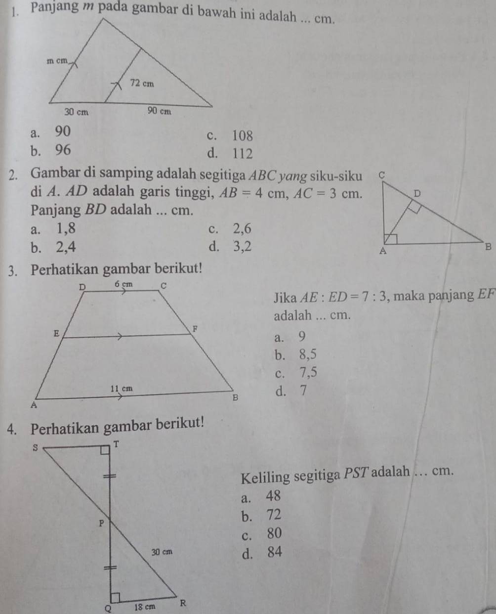 a. 90 c. 108
b. 96 d. 112
2. Gambar di samping adalah segitiga ABC yang siku-siku
di A. AD adalah garis tinggi, AB=4cm, AC=3cm. 
Panjang BD adalah ... cm.
a. 1, 8 c. 2, 6
b. 2, 4 d. 3, 2
3. Perhatikan gambar berikut!
Jika A E:ED=7:3 , maka panjang EF
adalah ... cm.
a. 9
b. 8,5
c. 7,5
d. 7
4. Perhatikan gambar berikut!
Keliling segitiga PST adalah_ cm.
a. 48
b. 72
c. 80
d. 84