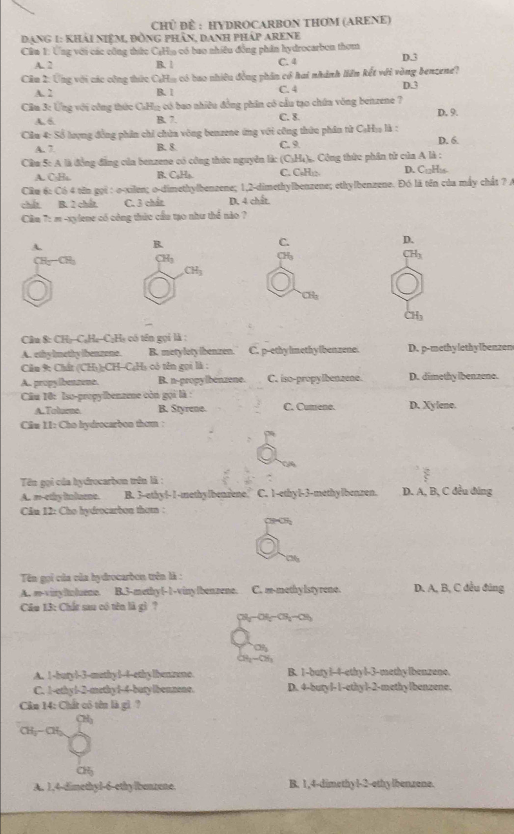 CHủ ĐÈ : HYDROCARBON THOM (ARENE)
Dạng 1: Khải niêm, đồng phần, Danh pháp Arene
Cân 1: Ứng với các công thức C;Ho có bao nhiều đồng phân hydrocarbon thơm
A. 2 B. | C. 4 D.3
Câu 2: Ứng với các công thức CaHm có bao nhiêu đồng phần có hai nhành liên kết với vòng benzene?
A. 2 B. 1 C. 4
D.3
Cầu 3: Ứng với công thức CuHg có bao nhiều đồng phân có cầu tạo chứa vòng benzene 7
A. 6 B. 7. C. 8.
D. 9.
Cầu 4: Số lượng đồng phần chỉ chứa vòng benzene ứng với công thức phân tử CạHo là :
A. 7 B. 8. C. 9
D. 6.
Cầm 5: A là đồng đẳng của benzene có công thức nguyên là: (C₃H₄). Công thức phần tử của A là :
A. C₃Ha. C. CụHi C_12H 16
B. C_5H_5.
D.
Câu 6: Có 4 tên gọi : o-xilen; o-dimethylbenzene; 1,2-dimethylbenzene; ethylbenzene. Đó lã tên của mấy chất ? A
chất B. 2 chất C. 3 chấz D. 4 chất.
Cầu 7: m -xylene có công thức cầu tạo như thể nào ?
A.
B.
C.
D.
CH_3
CH₂CH H_3 CH_3
CH_3
CH_3
H.

Câu &: CHọCạHa-C;Hạ có tên gọi là :
A. ethy lmethy ibenzene. B. metyletylbenzen. C. p-ethylmethylbenzene. D. p-methylethylbenzen
Câu 9; Chất (CH₃);CH-C₆H₃ có tên gọi là :
A. propylbenzene. B. n-propylbenzene. C. iso-propylbenzene. D. dimethylbenzene.
Câu 10: Iso-propylbenzene còn gọi là :
A. Tolurno B. Styrene. C. Cumene.
D. Xylene.
Câu 11: Cho hydrocarbon thơm :
Tên gọi của hydrocarbun trên là :
A. m-ethy inluent. B. 3-ethyl-1-methylbenzene C. 1-ethy1-3-methylbenzen. D. A, B, C đều đúng
Cân 12: Cho hydrocarbon them :
a
Tên gọi của của hydrocarbon trên là :
A. m-viryluluene. B.3-methy(-1-vinyIbenzene. C. m-methy lstyrene. D. A, B, C đều đúng
Câu 13: Chất sau có tên là gì ?
OB-CB=OB
∠ OO
A. 1-buryl-3-methy1-4-ethylbenzone. B. 1-buty1-4-ethyl-3-methylbenzene.
C. 1-ethyl-2-methy1-4-butylbenzene. D. 4-butyl-1-ethyl-2-methylbenzene.
Câu 14: Chất có tên là gì ?
CHy- CHy
a
A. 1,4-dimethyl-6-ethylbenzene. B. 1,4-dimethyl-2-ethylbenzene.