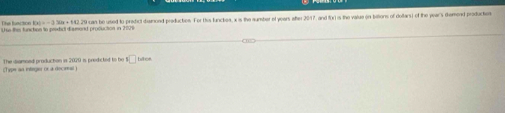 Use thes functon to predict diamond producton in 2020 can be used to predict diamond production. For this function, x is the number of years after 2017, and f(x) is the value (in billions of dollars) of the year 's diamond production 
The function f(x)=-3.12x+142.29
The diamond producton in 2029 is predicted to be $□ bdteo 
[Type an integer or a decienal )