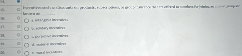 Incentives such as discounts on products, subscriptions, or group insurance that are offered to members for joining an interest group are
known as_ .
16. a. intangible incentives
17. b. solidary incentives
18. c. purposive incentives
19. d. material incentives
20. e. moral incentives