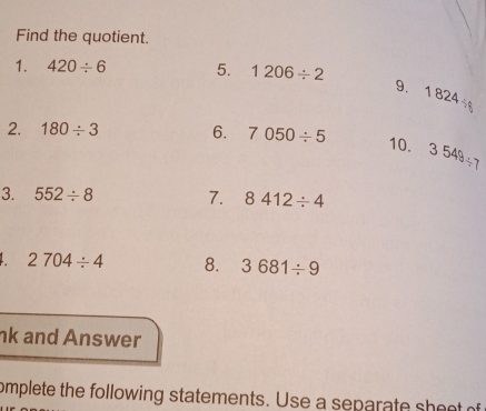 Find the quotient. 
1. 420/ 6 5. 1206/ 2
9. 1824/ 6
2. 180/ 3 6. 7050/ 5
10. 3549/ 7
3. 552/ 8 7. 8412/ 4
2704/ 4 8. 3681/ 9
nk and Answer 
omplete the following statements. Use a separate sheet of