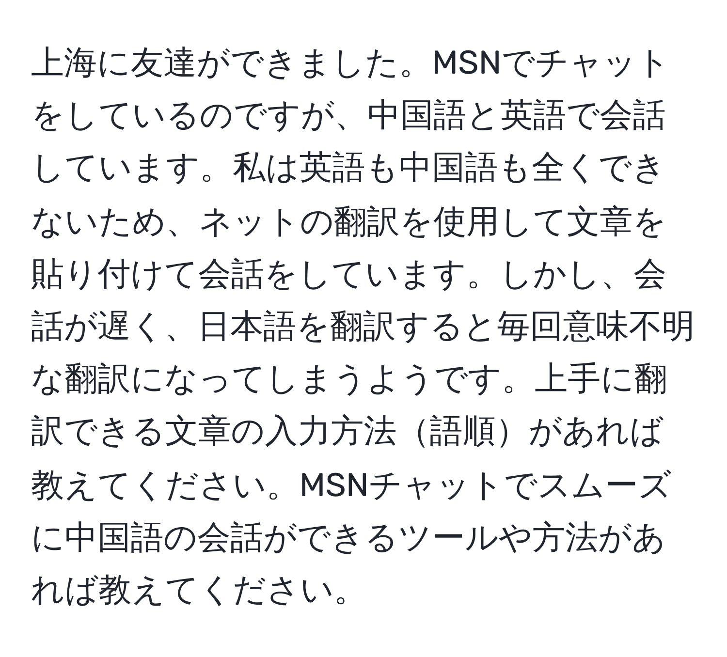 上海に友達ができました。MSNでチャットをしているのですが、中国語と英語で会話しています。私は英語も中国語も全くできないため、ネットの翻訳を使用して文章を貼り付けて会話をしています。しかし、会話が遅く、日本語を翻訳すると毎回意味不明な翻訳になってしまうようです。上手に翻訳できる文章の入力方法語順があれば教えてください。MSNチャットでスムーズに中国語の会話ができるツールや方法があれば教えてください。