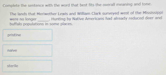 Complete the sentence with the word that best fits the overall meaning and tone.
The lands that Meriwether Lewis and William Clark surveyed west of the Mississippi
were no longer _. Hunting by Native Americans had already reduced deer and
buffalo populations in some places.
pristine
naive
sterile