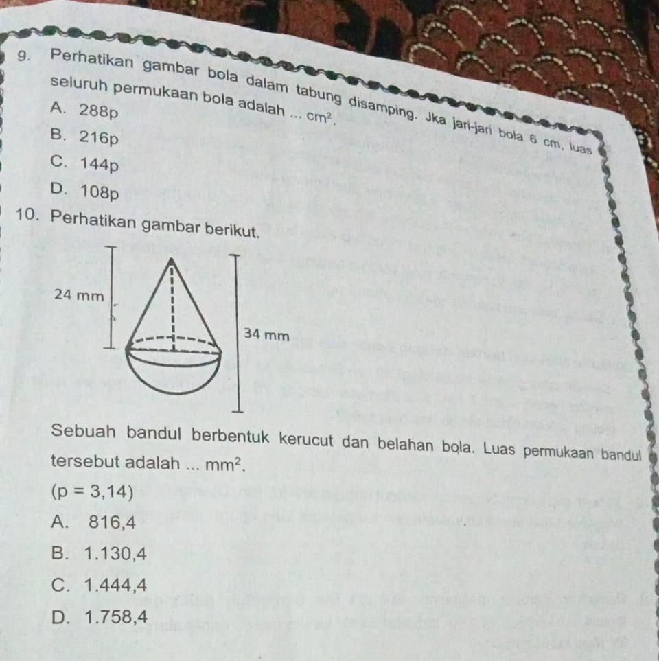 seluruh permukaan bola adalah ... cm^2. 
9. Perhatikan gambar bola dalam tabung disamping. Jka jarí-jarí bola 6 cm, lua
A. 288p
B. 216p
C. 144p
D. 108p
10. Perhatikan gambar berikut.
Sebuah bandul berbentuk kerucut dan belahan bola. Luas permukaan bandul
tersebut adalah ... mm^2.
(p=3,14)
A. 816,4
B. 1.130,4
C. 1.444,4
D. 1.758,4