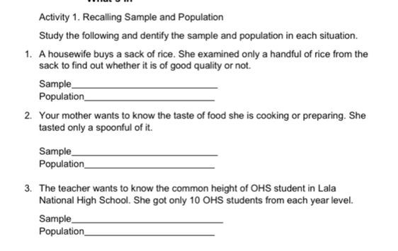 Activity 1. Recalling Sample and Population 
Study the following and dentify the sample and population in each situation. 
1. A housewife buys a sack of rice. She examined only a handful of rice from the 
sack to find out whether it is of good quality or not. 
Sample_ 
Population_ 
2. Your mother wants to know the taste of food she is cooking or preparing. She 
tasted only a spoonful of it. 
Sample_ 
Population_ 
3. The teacher wants to know the common height of OHS student in Lala 
National High School. She got only 10 OHS students from each year level. 
Sample_ 
Population_