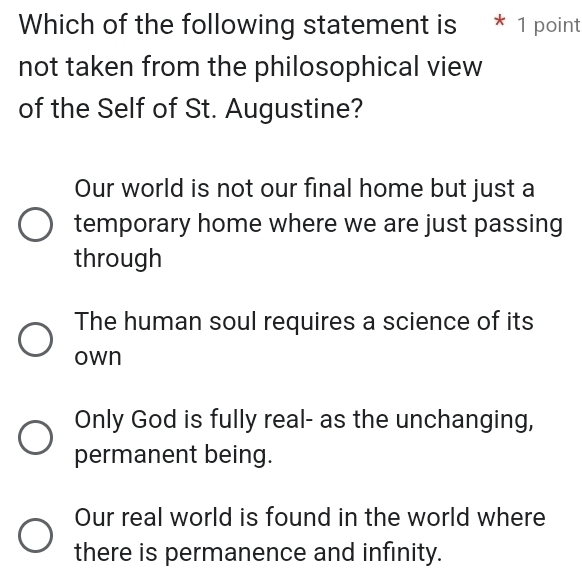 Which of the following statement is * 1 point
not taken from the philosophical view
of the Self of St. Augustine?
Our world is not our final home but just a
temporary home where we are just passing
through
The human soul requires a science of its
own
Only God is fully real- as the unchanging,
permanent being.
Our real world is found in the world where
there is permanence and infinity.