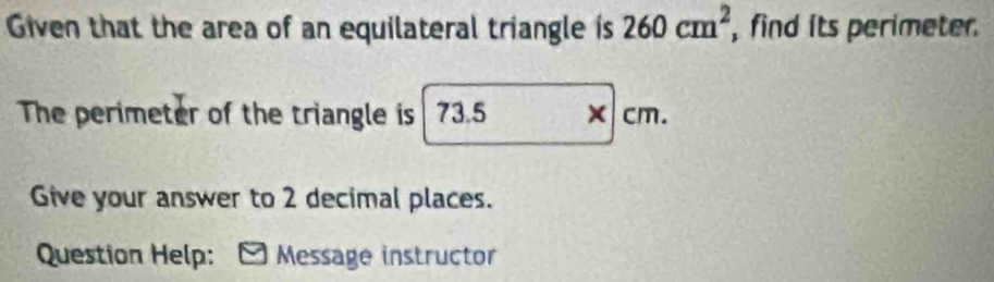 Given that the area of an equilateral triangle is 260cm^2 , find its perimeter 
The perimeter of the triangle is 73.5 × cm. 
Give your answer to 2 decimal places. 
Question Help: - Message instructor