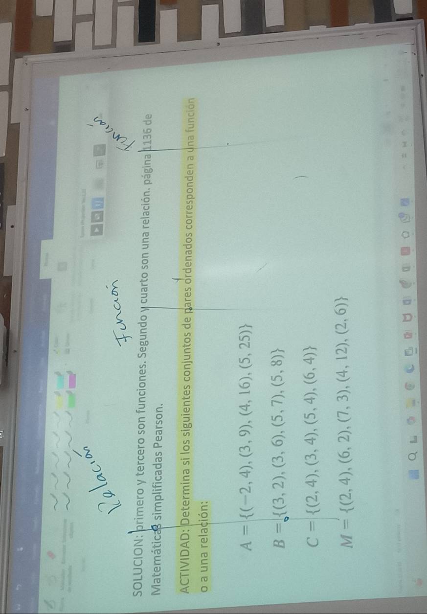 SOLUCION: primero y tercero son funciones. Segundo y cuarto son una relación. página 1136 de
Matemáticas simplificadas Pearson.
ACTIVIDAD: Determina si los siguientes conjuntos de pares ordenados corresponden a una función
o a una relación:
A= (-2,4),(3,9),(4,16),(5,25)
B= (3,2),(3,6),(5,7),(5,8)
C= (2,4),(3,4),(5,4),(6,4)
M= (2,4),(6,2),(7,3),(4,12),(2,6)