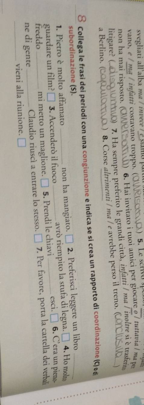 svegliati all'alba ma / invece / 
vano, e / ma / infatti costavano troppo. ( 5. Le scrivo s 
non ha mai risposto. ( 
) 6. Hai invitato i tuoi amici per giocare o / tuttavia ǀ ma pr 
litigare? (. 0) 7. Ha sempre preferito le grandi città, infatti / ma / inoltre sì è trasferito 
 
a Berlino. 
) 8. Corse altrimenti / ma / e avrebbe perso il treno. ( 
8 Collega le frasi dei periodi con una congiunzione e indica se si crea un rapporto di coordinazione (C) o di 
subordinazione (S). 
1. Pietro è molto affamato non ha mangiato. □ 2. 2. Preferisci leggere un libro_ 
guardare un film? 3. Accenderò il fuoco_ avrò riempito la stufa di legna. □ 4. Ho molto 
esci. □ 6. C’era un pieno- 
freddo mi metto un maglione. □ 5. Prendi le chiavi_ 
ne di gente _Claudio riuscì a entrare lo stesso. € 7. Per favore, porta la cartella dei verbali 
_vieni alla riunione.